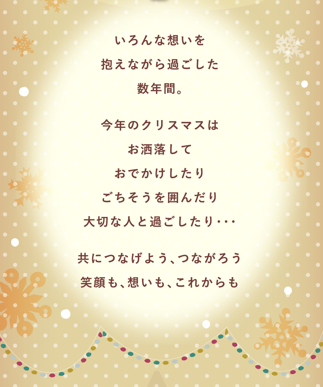 いろんな想いを抱えながら過ごした数年間。今年のクリスマスはお洒落しておでかけしたりごちそうを囲んだり大切な人と過ごしたり・・・共につなげよう、つながろう笑顔も、想いも、これからも