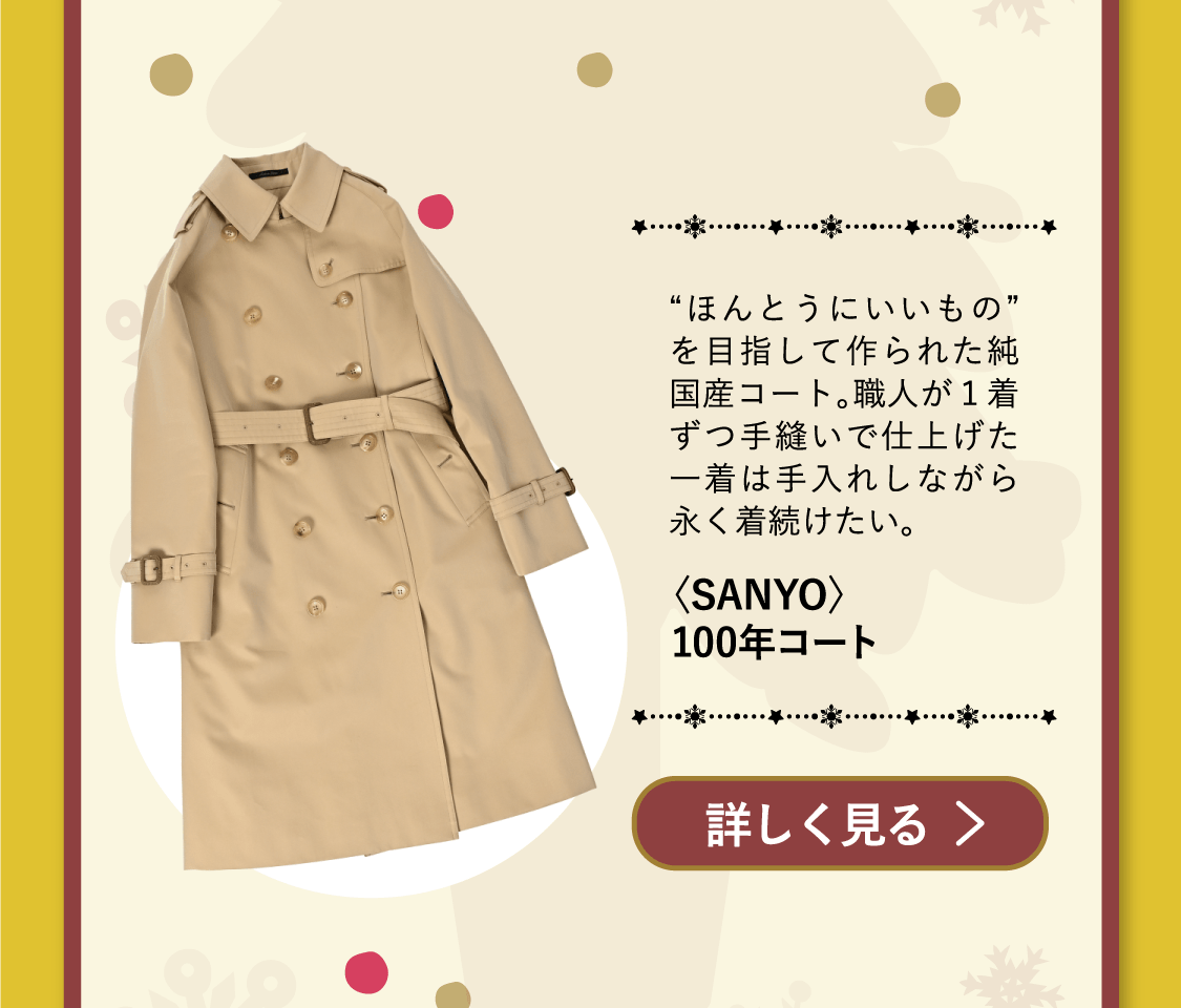 「〈SANYO〉100年コート」“ほんとうにいいもの”を目指して作られた純国産コート。職人が１着ずつ手縫いで仕上げた一着は手入れしながら永く着続けたい。