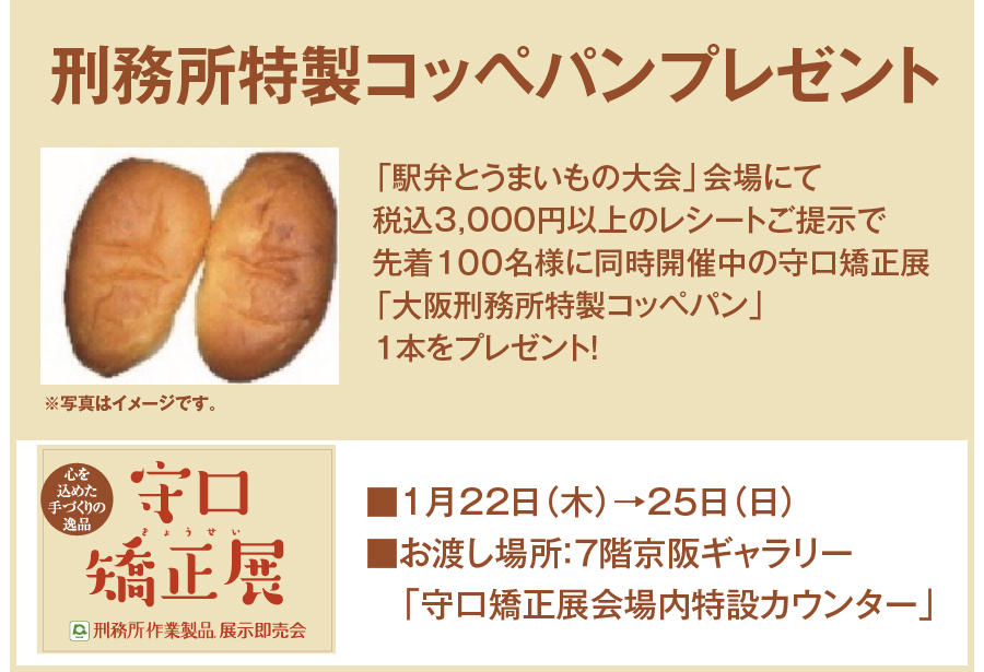 刑務所特製コッペパンプレゼント「駅弁とうまいもの大会」会場にて税込3,000円以上のレシートご提示で
先着１００名様に同時開催中の守口矯正展「大阪刑務所特製コッペパン」１本をプレゼント！
守口矯正展京阪百貨店守口店■1月22日（木）→25日（日）■お渡し場所：7階京阪ギャラリー「守口矯正展会場内特設カウンター」