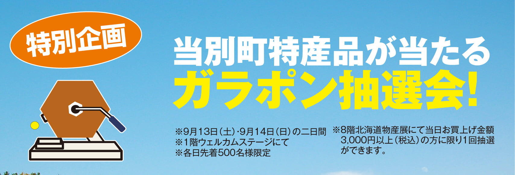 特別企画 
※9月13日（土）・9月14日（日）の二日間
※１階ウェルカムステージにて  
※各日先着500名様限定当別町特産品が当たるガラポン抽選会！
※8階北海道物産展にて当日お買上げ金額 　3,000円以上（税込）の方に限り1回抽選
　ができます