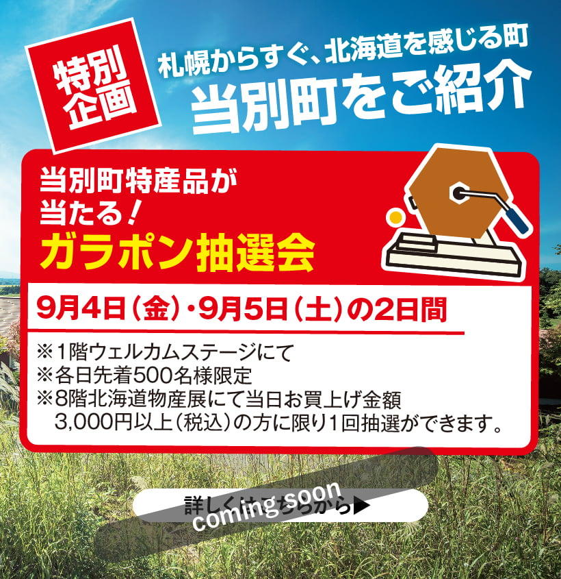 当別町特産品が
    当たる！
    ガラポン抽選会
    9月4日（金）・9月5日（土）の2日間
    ※１階ウェルカムステージにて  
    ※各日先着500名様限定
    ※8階北海道物産展にて当日お買上げ金額
    　3,000円以上（税込）の方に限り1回抽選ができます。