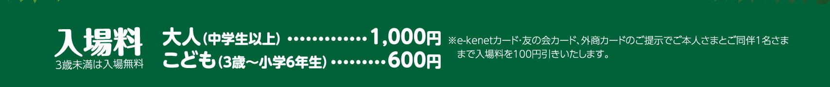 入場料 3歳未満は入場無料 大人（中学生以上）	1,000円 こども（3歳〜小学6年生）600円 ※イーケネットカード・友の会カード、外商カードのご提示でご本人さまとご同伴1名さままで入場料を100円引きいたします。