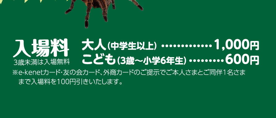 入場料 3歳未満は入場無料 大人（中学生以上）	1,000円 こども（3歳〜小学6年生）600円 ※イーケネットカード・友の会カード、外商カードのご提示でご本人さまとご同伴1名さままで入場料を100円引きいたします。