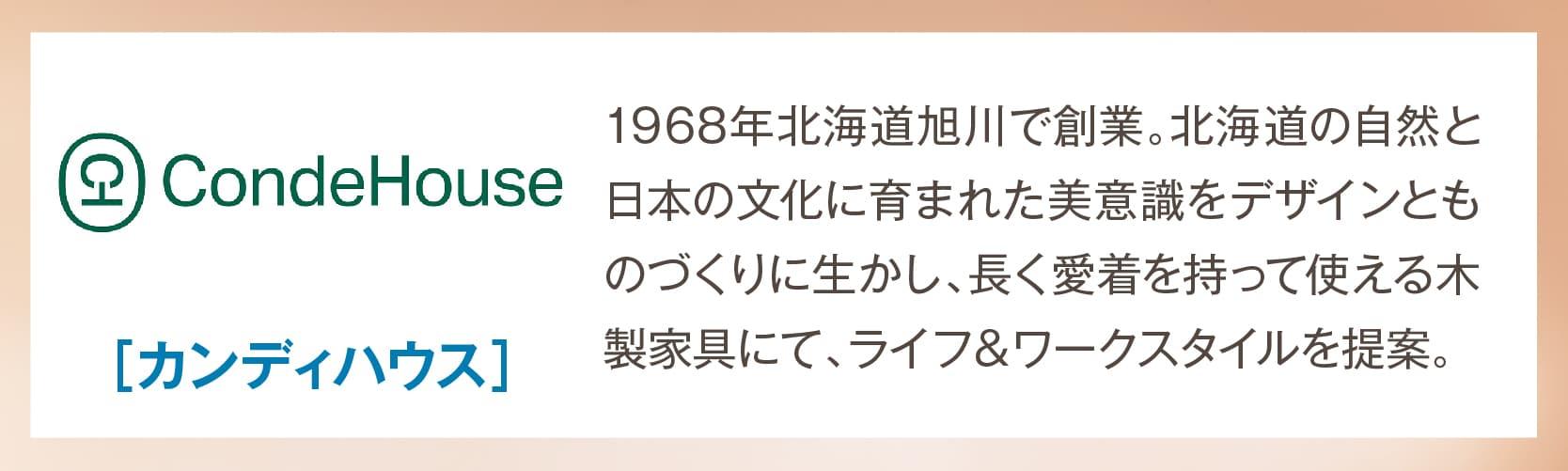 カンディハウス 1968年北海道旭川で創業。北海道の自然と日本の文化に育まれた美意識をデザインとものづくりに生かし、長く愛着を持って使える木製家具にて、ライフ＆ワークスタイルを提案。