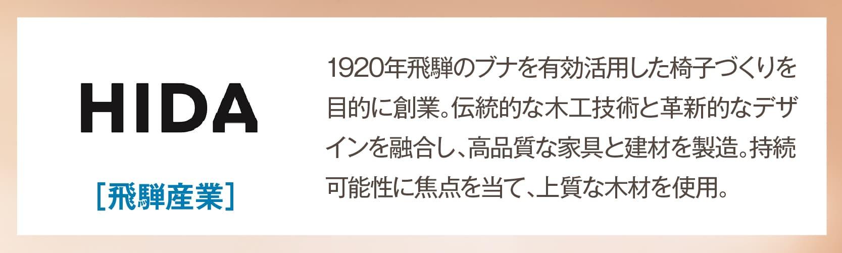 飛騨産業 1920年飛騨のブナを有効活用した椅子づくりを目的に創業。伝統的な木工技術と革新的なデザインを融合し、高品質な家具と建材を製造。持続可能性に焦点を当て、上質な木材を使用。