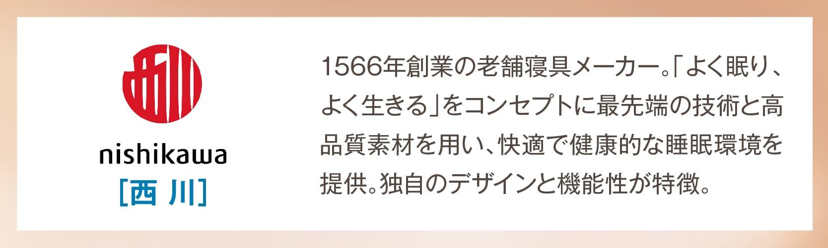 西川 1566年創業の老舗寝具メーカー。「よく眠り、よく生きる」をコンセプトに最先端の技術と高品質素材を用い、快適で健康的な睡眠環境を提供。独自のデザインと機能性が特徴