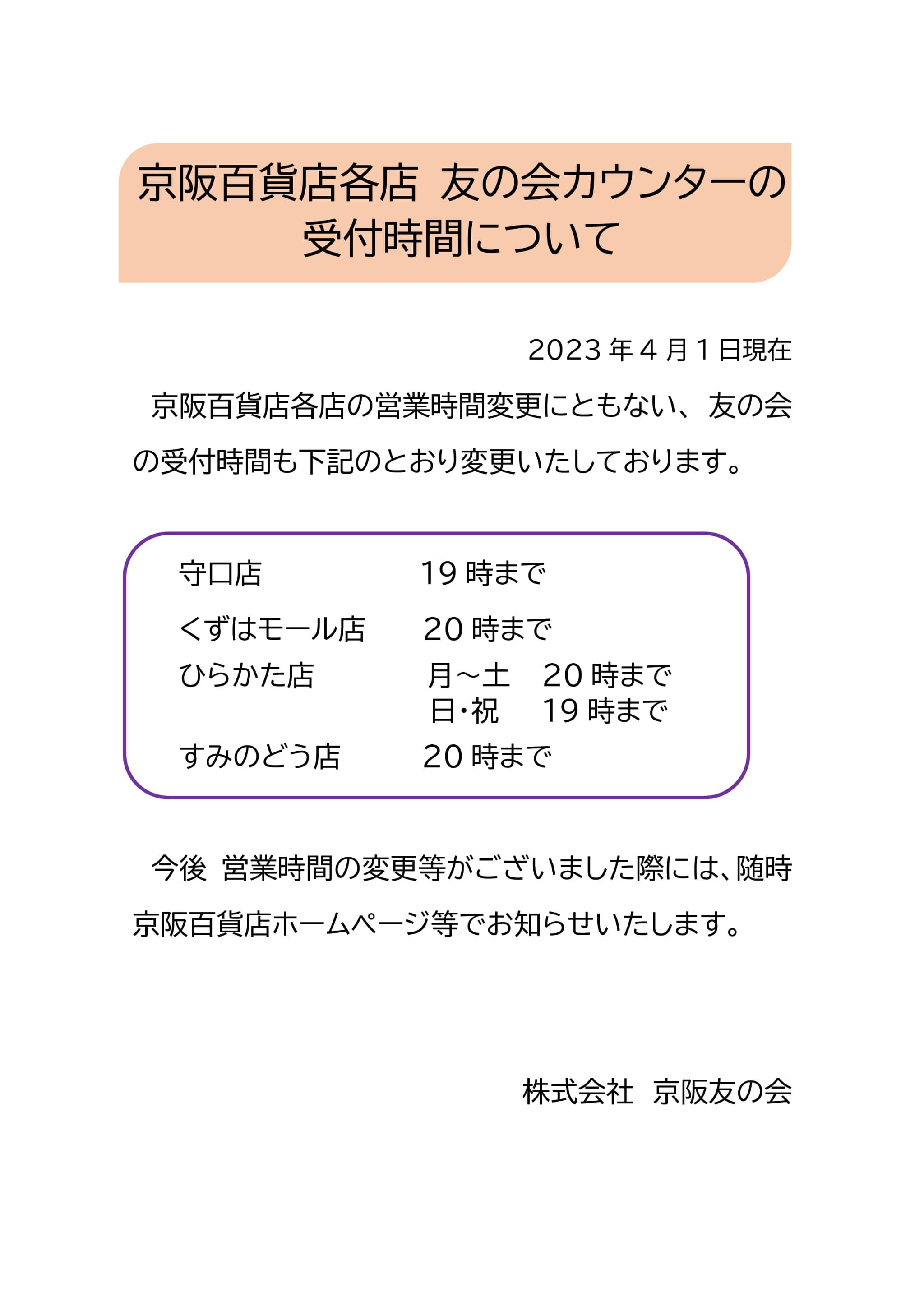 京阪百貨店各店　友の会カウンターの受付時間について 2023年4月1日現在
京阪百貨店各店の営業時間変更にともない、友の会の受付時間も下記のとおり変更いたしております。
守口店は19時まで くずはモール店は20時まで ひらかた店は月曜日～土曜日は20時まで 日曜日・祝日は19時まで すみのどう店は20時まで 今後営業時間の変更等がございました際には、随時京阪百貨店ホームページ等でお知らせいたします。 株式会社京阪友の会