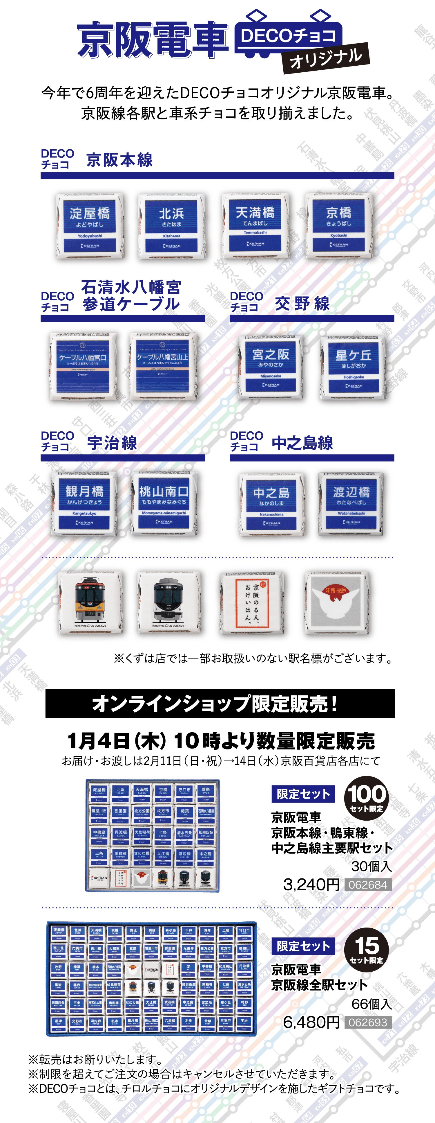 「京阪電車DECOチョコオリジナル」今年で6周年を迎えたDECOチョコオリジナル京阪電車。京阪線各駅と車系チョコを取り揃えました。［オンラインショップ限定販売！］1月4日（木）１０時より数量限定販売 お届け・お渡しは2月11日（日）→14日（水）京阪百貨店各店にて［限定100セット］京阪電車京阪本線・鴨東線・中之島線主要駅セット 30個入 3,240円［062684］［限定15セット］京阪電車京阪線全駅セット 66個入 6,480円［062693］