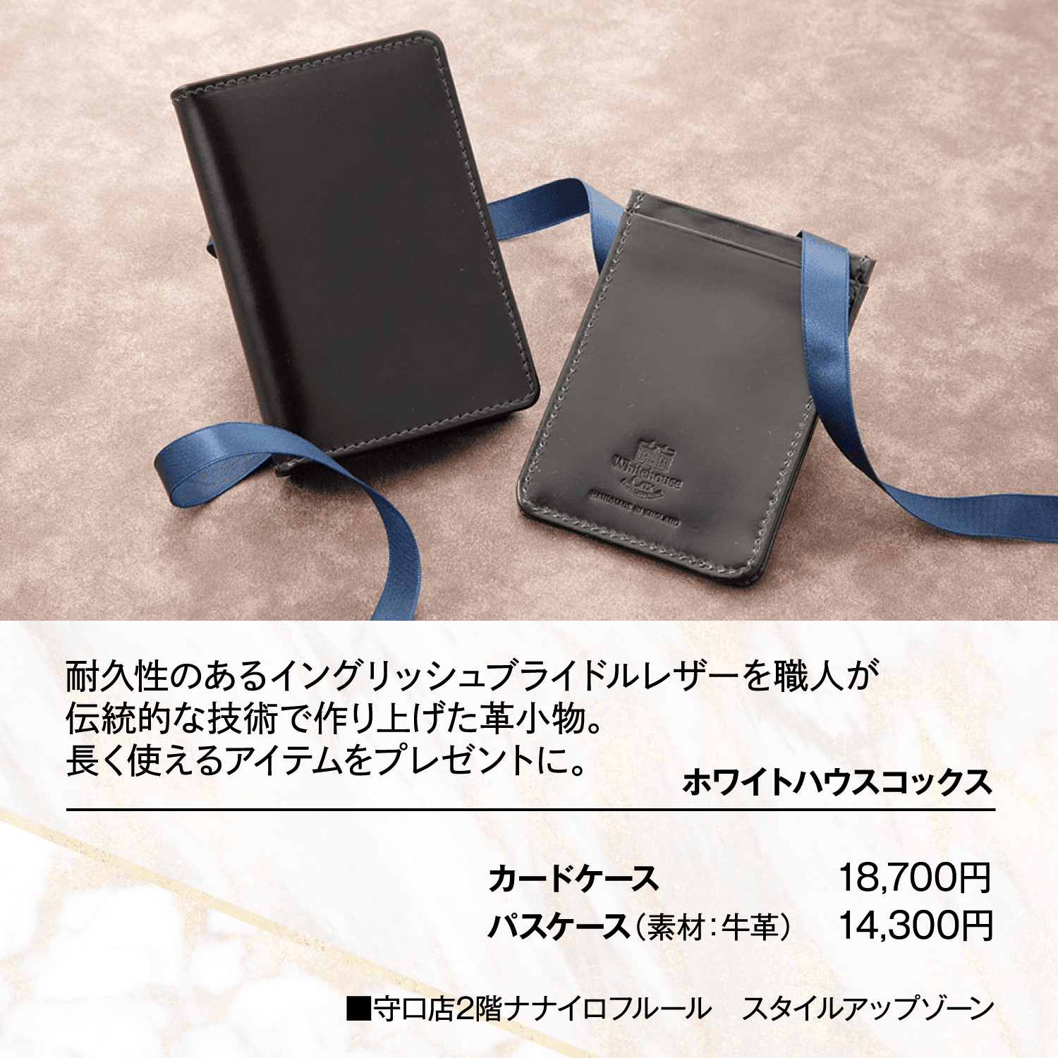 耐久性のあるイングリッシュブライドルレザーを職人が伝統的な技術で作り上げた革小物。長く使えるアイテムをプレゼントに。■ホワイトハウスコックス カードケース 18,700円 パスケース（素材：牛革） 14,300円 ■守口店2階ナナイロフルール　スタイルアップゾーン